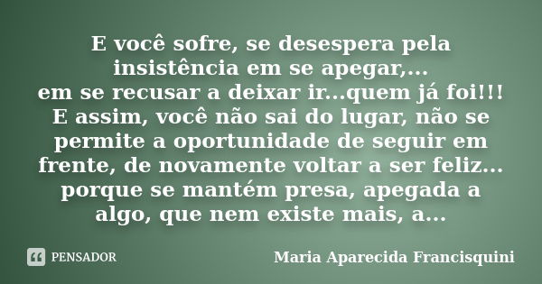 E você sofre, se desespera pela insistência em se apegar,... em se recusar a deixar ir...quem já foi!!! E assim, você não sai do lugar, não se permite a oportun... Frase de Maria Aparecida Francisquini.