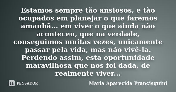 Estamos sempre tão ansiosos, e tão ocupados em planejar o que faremos amanhã... em viver o que ainda não aconteceu, que na verdade, conseguimos muitas vezes, un... Frase de Maria Aparecida Francisquini.