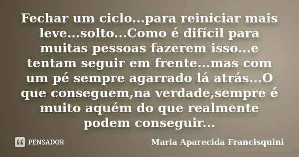 Fechar um ciclo...para reiniciar mais leve...solto...Como é difícil para muitas pessoas fazerem isso...e tentam seguir em frente...mas com um pé sempre agarrado... Frase de Maria Aparecida Francisquini.