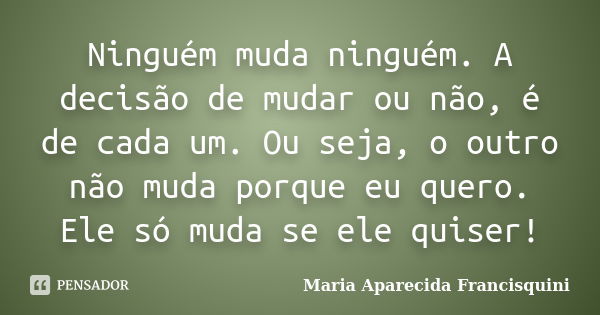 Ninguém muda ninguém. A decisão de mudar ou não, é de cada um. Ou seja, o outro não muda porque eu quero. Ele só muda se ele quiser!... Frase de Maria Aparecida Francisquini.