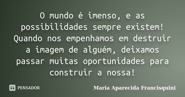 O mundo é imenso, e as possibilidades sempre existem! Quando nos empenhamos em destruir a imagem de alguém, deixamos passar muitas oportunidades para construir ... Frase de Maria Aparecida Francisquini.