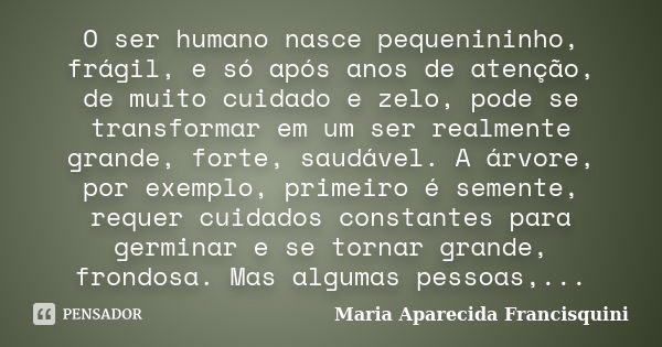 O ser humano nasce pequenininho, frágil, e só após anos de atenção, de muito cuidado e zelo, pode se transformar em um ser realmente grande, forte, saudável. A ... Frase de Maria Aparecida Francisquini.