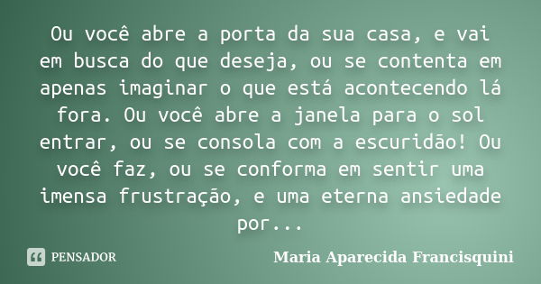 Ou você abre a porta da sua casa, e vai em busca do que deseja, ou se contenta em apenas imaginar o que está acontecendo lá fora. Ou você abre a janela para o s... Frase de Maria Aparecida Francisquini.