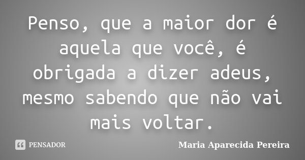 Penso, que a maior dor é aquela que você, é obrigada a dizer adeus, mesmo sabendo que não vai mais voltar.... Frase de Maria Aparecida Pereira.