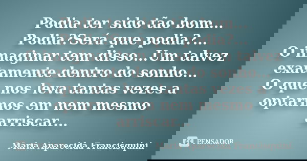 Podia ter sido tão bom... Podia?Será que podia?... O imaginar tem disso...Um talvez exatamente dentro do sonho... O que nos leva tantas vezes a optarmos em nem ... Frase de Maria Aparecida Francisquini.