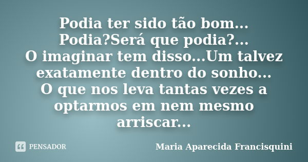 Podia ter sido tão bom... Podia?Será que podia?... O imaginar tem disso...Um talvez exatamente dentro do sonho... O que nos leva tantas vezes a optarmos em nem ... Frase de Maria Aparecida Francisquini.