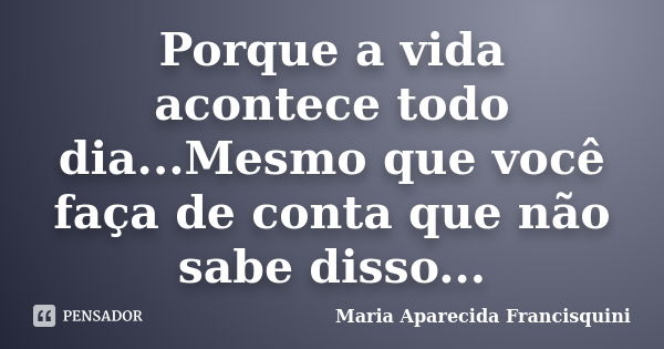 Porque a vida acontece todo dia...Mesmo que você faça de conta que não sabe disso...... Frase de Maria Aparecida Francisquini.