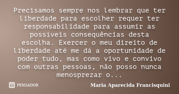 Precisamos sempre nos lembrar que ter liberdade para escolher requer ter responsabilidade para assumir as possíveis consequências desta escolha. Exercer o meu d... Frase de Maria Aparecida Francisquini.