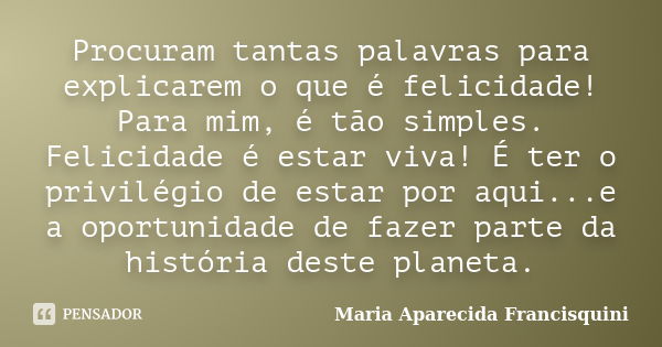 Procuram tantas palavras para explicarem o que é felicidade! Para mim, é tão simples. Felicidade é estar viva! É ter o privilégio de estar por aqui...e a oportu... Frase de Maria Aparecida Francisquini.