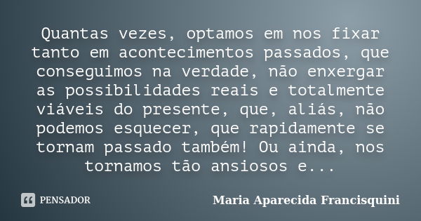 Quantas vezes, optamos em nos fixar tanto em acontecimentos passados, que conseguimos na verdade, não enxergar as possibilidades reais e totalmente viáveis do p... Frase de Maria Aparecida Francisquini.