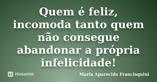 Quem é feliz, incomoda tanto quem não consegue abandonar a própria infelicidade!... Frase de Maria Aparecida Francisquini.