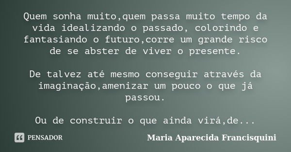 Quem sonha muito,quem passa muito tempo da vida idealizando o passado, colorindo e fantasiando o futuro,corre um grande risco de se abster de viver o presente. ... Frase de Maria Aparecida Francisquini.