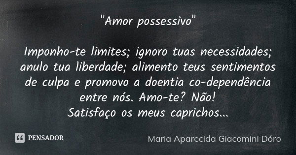 "Amor possessivo" Imponho-te limites; ignoro tuas necessidades; anulo tua liberdade; alimento teus sentimentos de culpa e promovo a doentia co-dependê... Frase de Maria Aparecida Giacomini Dóro.