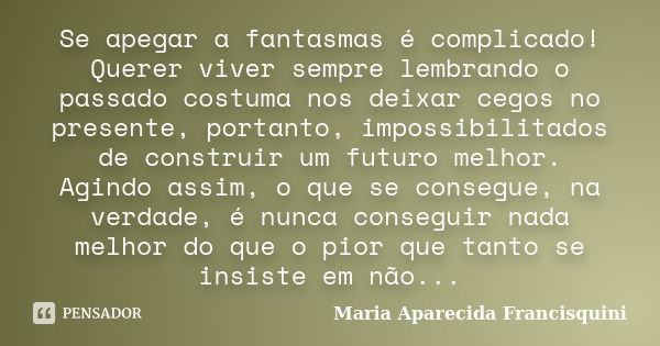 Se apegar a fantasmas é complicado! Querer viver sempre lembrando o passado costuma nos deixar cegos no presente, portanto, impossibilitados de construir um fut... Frase de Maria Aparecida Francisquini.