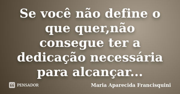 Se você não define o que quer,não consegue ter a dedicação necessária para alcançar...... Frase de Maria Aparecida Francisquini.