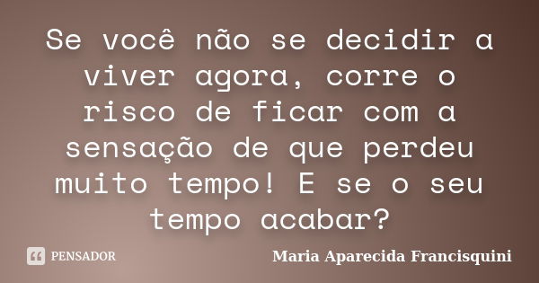 Se você não se decidir a viver agora, corre o risco de ficar com a sensação de que perdeu muito tempo! E se o seu tempo acabar?... Frase de Maria Aparecida Francisquini.