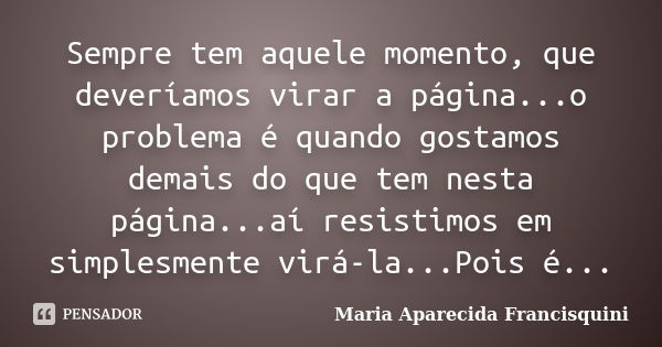 Sempre tem aquele momento, que deveríamos virar a página...o problema é quando gostamos demais do que tem nesta página...aí resistimos em simplesmente virá-la..... Frase de Maria Aparecida Francisquini.