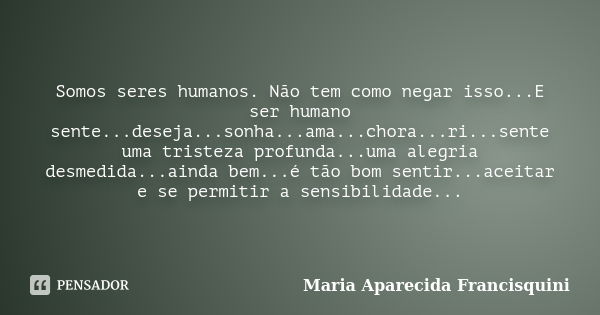 Somos seres humanos. Não tem como negar isso...E ser humano sente...deseja...sonha...ama...chora...ri...sente uma tristeza profunda...uma alegria desmedida...ai... Frase de Maria Aparecida Francisquini.