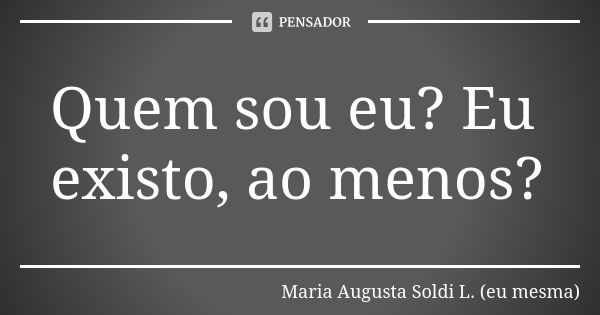 Quem sou eu? Eu existo, ao menos?... Frase de Maria Augusta Soldi L. (eu mesma).