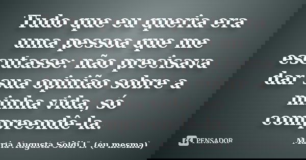 Tudo que eu queria era uma pessoa que me escutasse: não precisava dar sua opinião sobre a minha vida, só compreendê-la.... Frase de Maria Augusta Soldi L. (eu mesma).