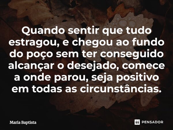 ⁠Quando sentir que tudo estragou, e chegou ao fundo do poço sem ter conseguido alcançar o desejado, comece a onde parou, seja positivo em todas as circunstância... Frase de Maria Baptista.