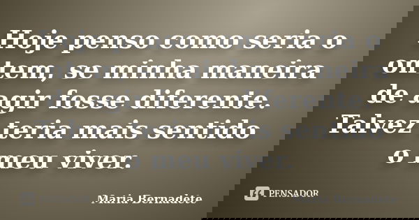 Hoje penso como seria o ontem, se minha maneira de agir fosse diferente. Talvez teria mais sentido o meu viver.... Frase de Maria Bernadete.