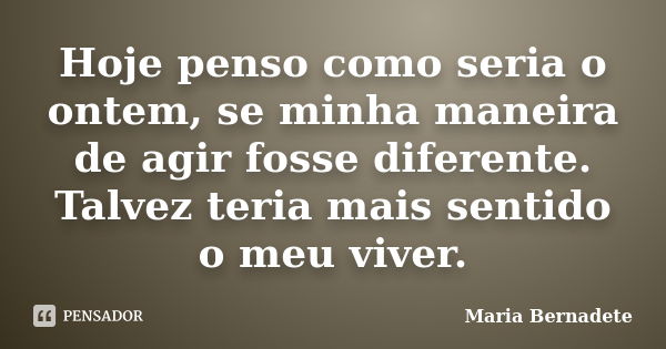 Hoje penso como seria o ontem, se minha maneira de agir fosse diferente. Talvez teria mais sentido o meu viver.... Frase de Maria Bernadete.