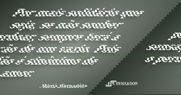 Por mais solidário que seja, se não souber perdoar, sempre terá a sensação de um vazio. Pois o perdão é sinônimo de amor.... Frase de Maria Bernadete.
