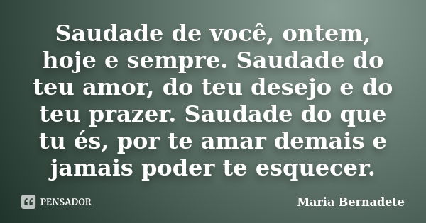 Saudade de você, ontem, hoje e sempre. Saudade do teu amor, do teu desejo e do teu prazer. Saudade do que tu és, por te amar demais e jamais poder te esquecer.... Frase de Maria Bernadete.