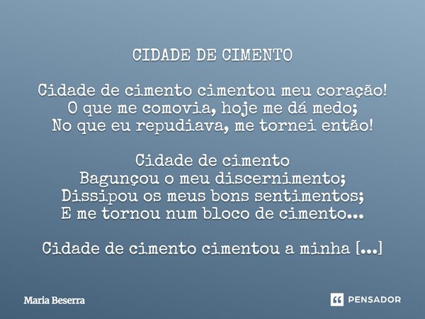 CIDADE DE CIMENTO Cidade de cimento cimentou meu coração! O que me comovia, hoje me dá medo; No que eu repudiava, me tornei então! Cidade de cimento Bagunçou o... Frase de Maria Beserra.