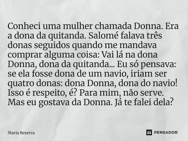 Conheci uma mulher chamada Donna. Era a dona da quitanda. Salomé falava três donas seguidos quando me mandava comprar alguma coisa: Vai lá na dona Donna, dona ... Frase de Maria Beserra.