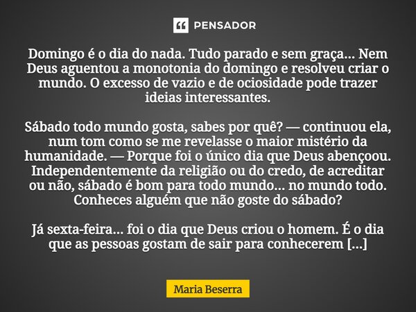 Domingo é o dia do nada. Tudo parado e sem graça... Nem Deus aguentou a monotonia do domingo e resolveu criar o mundo. O excesso de vazio e de ociosidade pode ... Frase de Maria Beserra.