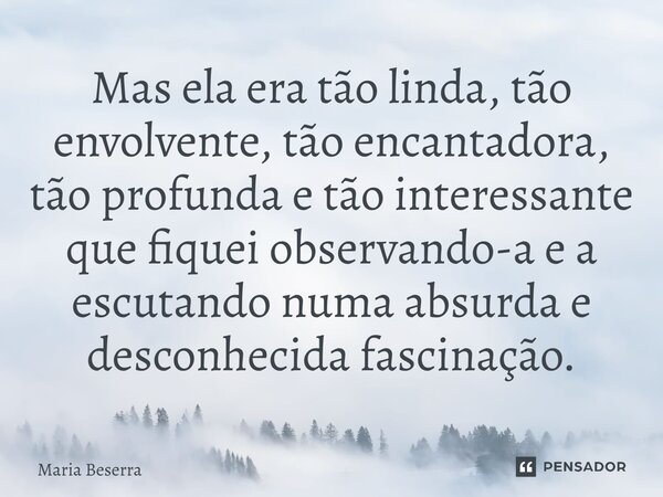 ⁠Mas ela era tão linda, tão envolvente, tão encantadora, tão profunda e tão interessante que fiquei observando-a e a escutando numa absurda e desconhecida fasci... Frase de Maria Beserra.