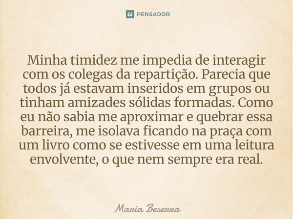 Minha timidez me impedia de interagir com os colegas da repartição. Parecia que todos já estavam inseridos em grupos ou tinham amizades sólidas formadas. Como ... Frase de Maria Beserra.