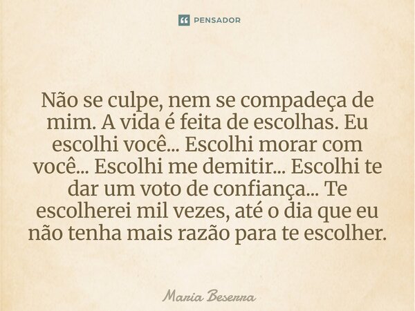 Não se culpe, nem se compadeça de mim. A vida é feita de escolhas. Eu escolhi você... Escolhi morar com você... Escolhi me demitir... Escolhi te dar um voto de... Frase de Maria Beserra.
