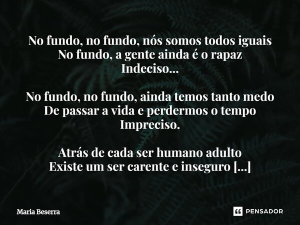 No fundo, no fundo, nós somos todos iguais No fundo, a gente ainda é o rapaz Indeciso... No fundo, no fundo, ainda temos tanto medo De passar a vida e perdermo... Frase de Maria Beserra.