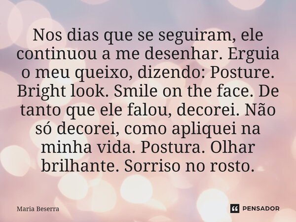 Nos dias que se seguiram, ele continuou a me desenhar. Erguia o meu queixo, dizendo: Posture. Bright look. Smile on the face. De tanto que ele falou, decorei. ... Frase de Maria Beserra.