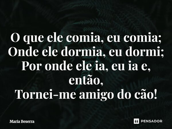 ⁠O que ele comia, eu comia; Onde ele dormia, eu dormi; Por onde ele ia, eu ia e, então, Tornei-me amigo do cão!... Frase de Maria Beserra.