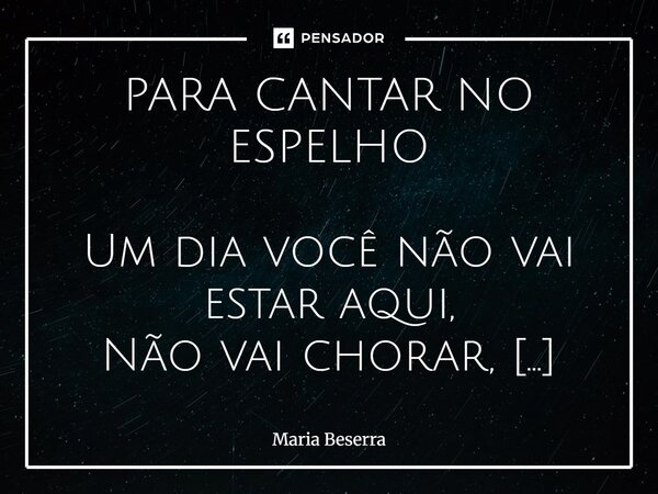 PARA CANTAR NO ESPELHO Um dia você não vai estar aqui, Não vai chorar, nem vai sorrir Nem vai sentir tudo o que sente. Um dia você não mais se ocupará Com cois... Frase de Maria Beserra.