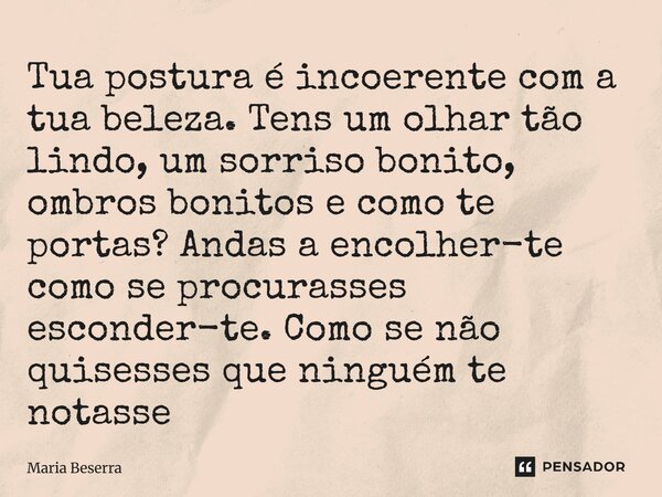 Tua postura é incoerente com a tua beleza. Tens um olhar tão lindo, um sorriso bonito, ombros bonitos e como te portas? Andas a encolher-te como se procurasses... Frase de Maria Beserra.