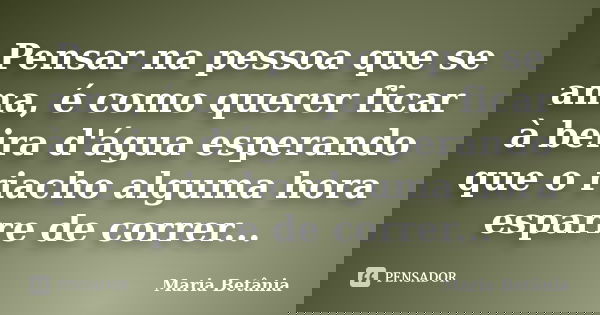 Pensar na pessoa que se ama, é como querer ficar à beira d'água esperando que o riacho alguma hora esparre de correr...... Frase de Maria Betânia.
