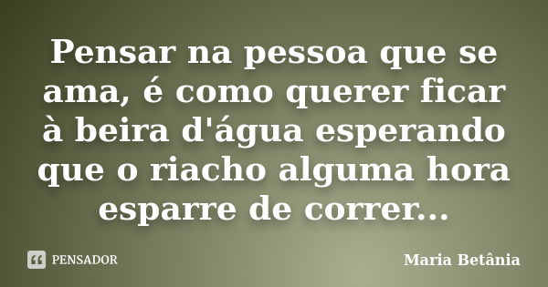 Pensar na pessoa que se ama, é como querer ficar à beira d'água esperando que o riacho alguma hora esparre de correr...... Frase de Maria Betânia.