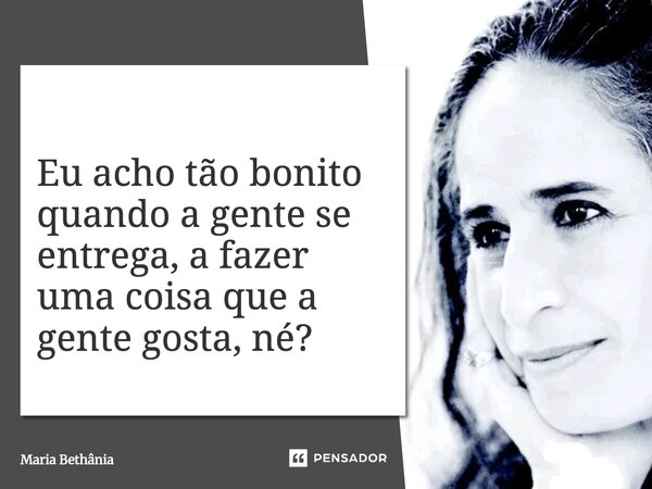 Eu acho tão bonito quando a gente se entrega, a fazer uma coisa que a gente gosta, né?... Frase de Maria Bethânia.