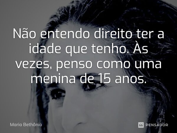 Não entendo direito ter a idade que tenho. Às vezes, penso como uma menina de 15 anos.... Frase de Maria Bethânia.