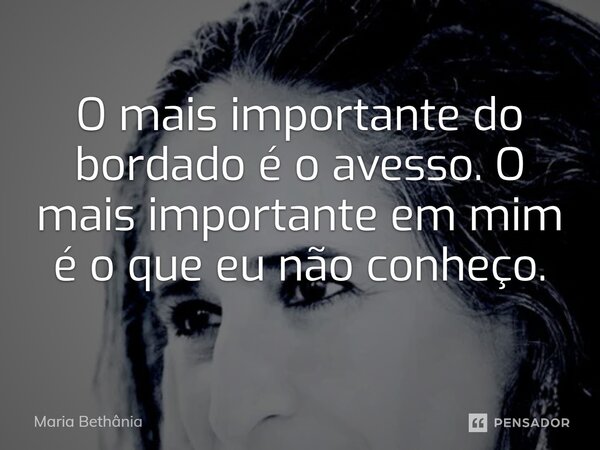 O mais importante do bordado é o avesso. O mais importante em mim é o que eu não conheço.... Frase de Maria Bethânia.