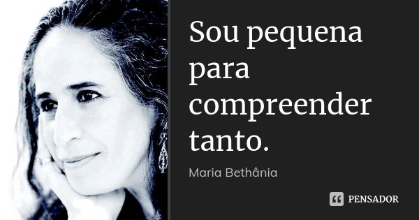 Sou pequena para compreender tanto.... Frase de Maria Bethânia.