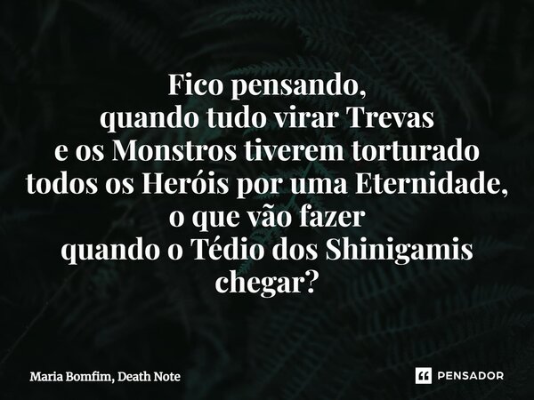 ⁠Fico pensando, quando tudo virar Trevas e os Monstros tiverem torturado todos os Heróis por uma Eternidade, o que vão fazer quando o Tédio dos Shinigamis chega... Frase de Maria Bomfim, Death Note.