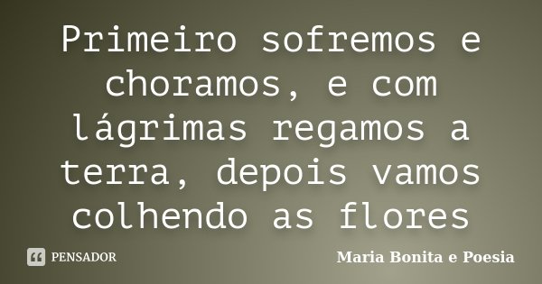 Primeiro sofremos e choramos, e com lágrimas regamos a terra, depois vamos colhendo as flores... Frase de Maria Bonita e Poesia.