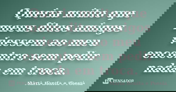Queria muito que meus ditos amigos viessem ao meu encontro sem pedir nada em troca.... Frase de Maria Bonita e Poesia.