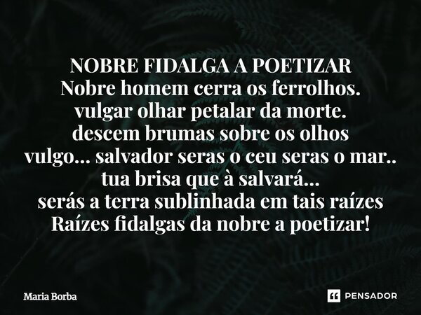 NOBRE FIDALGA A POETIZAR Nobre homem cerra os ferrolhos. vulgar olhar pedalar da morte. descem brumas sobre os olhos vulgo… salvador seras o ceu seras o mar.. t... Frase de Maria Borba.